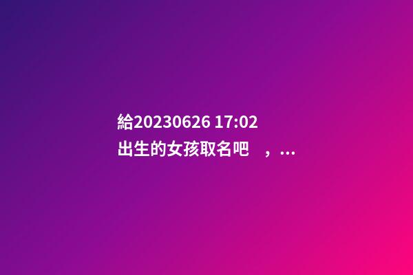 給2023.06.26 17:02出生的女孩取名吧，五行八字起名